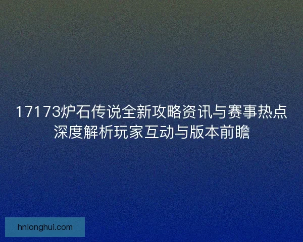 17173炉石传说全新攻略资讯与赛事热点深度解析玩家互动与版本前瞻