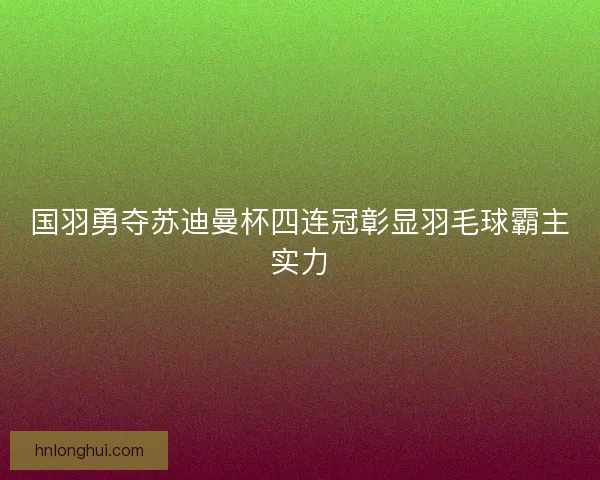 国羽勇夺苏迪曼杯四连冠彰显羽毛球霸主实力