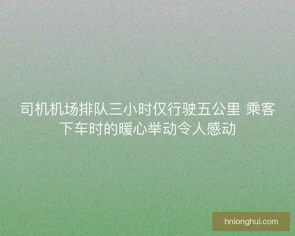 司机机场排队三小时仅行驶五公里 乘客下车时的暖心举动令人感动 司机机场排队三小时仅行驶五公里 乘客下车时的暖心举动令人感动