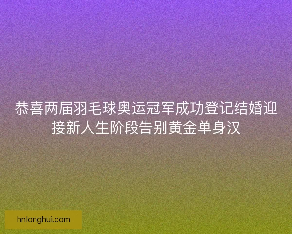 恭喜两届羽毛球奥运冠军成功登记结婚迎接新人生阶段告别黄金单身汉