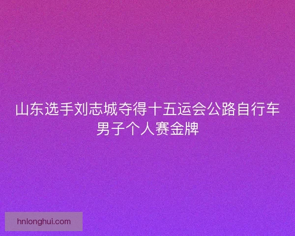 山东选手刘志城夺得十五运会公路自行车男子个人赛金牌