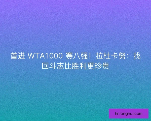 首进 WTA1000 赛八强！拉杜卡努：找回斗志比胜利更珍贵