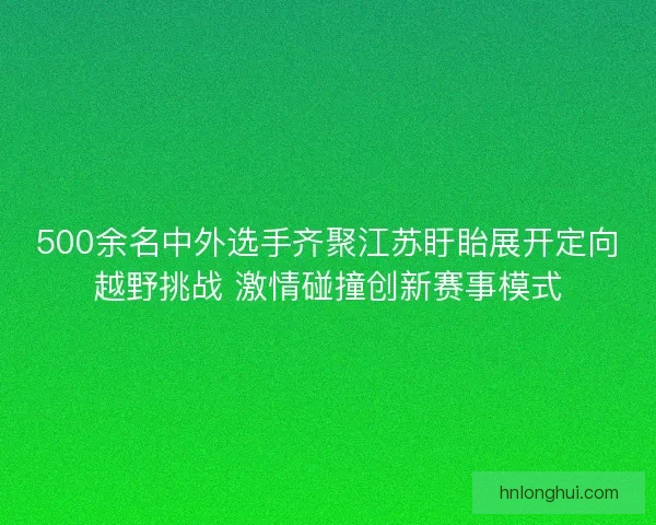 500余名中外选手齐聚江苏盱眙展开定向越野挑战 激情碰撞创新赛事模式