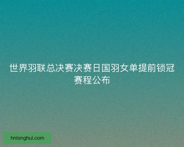 世界羽联总决赛决赛日国羽女单提前锁冠赛程公布 世界羽联总决赛决赛日国羽女单提前锁冠赛程公布