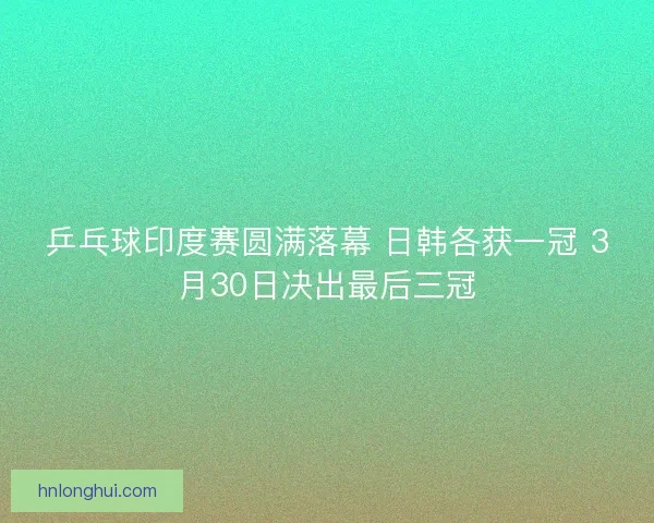 乒乓球印度赛圆满落幕 日韩各获一冠 3月30日决出最后三冠 乒乓球印度赛圆满落幕 日韩各获一冠 3月30日决出最后三冠