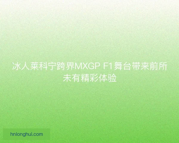 冰人莱科宁跨界MXGP F1舞台带来前所未有精彩体验