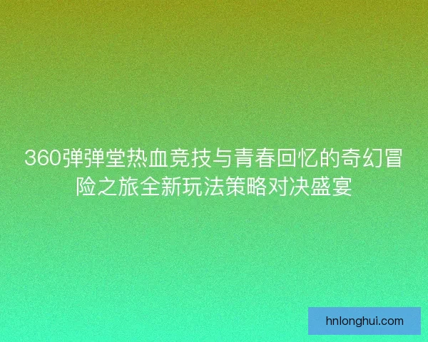 360弹弹堂热血竞技与青春回忆的奇幻冒险之旅全新玩法策略对决盛宴