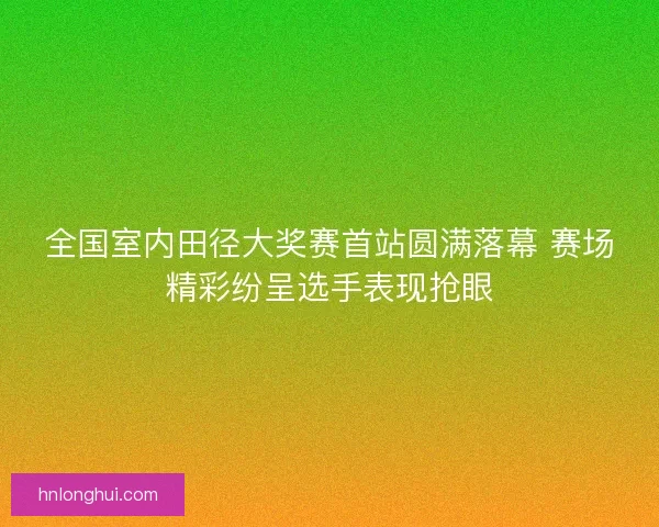 全国室内田径大奖赛首站圆满落幕 赛场精彩纷呈选手表现抢眼