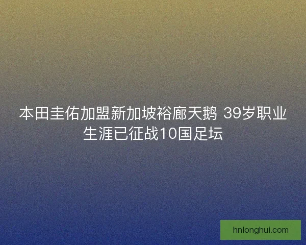 本田圭佑加盟新加坡裕廊天鹅 39岁职业生涯已征战10国足坛