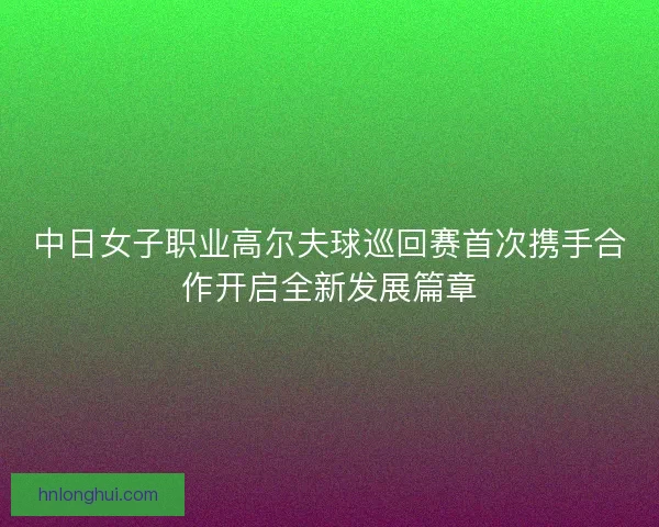 中日女子职业高尔夫球巡回赛首次携手合作开启全新发展篇章