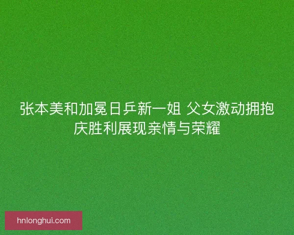 张本美和加冕日乒新一姐 父女激动拥抱庆胜利展现亲情与荣耀