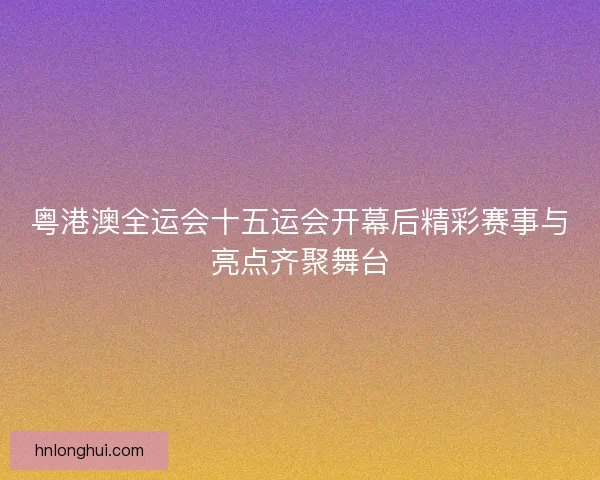 粤港澳全运会十五运会开幕后精彩赛事与亮点齐聚舞台