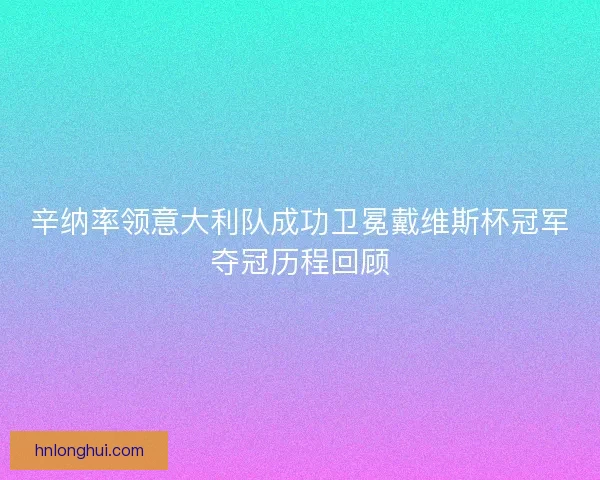 辛纳率领意大利队成功卫冕戴维斯杯冠军夺冠历程回顾