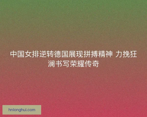 中国女排逆转德国展现拼搏精神 力挽狂澜书写荣耀传奇