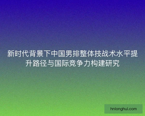 新时代背景下中国男排整体技战术水平提升路径与国际竞争力构建研究