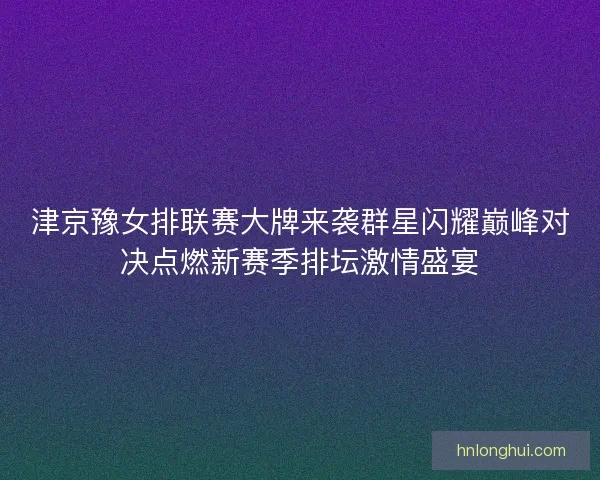 津京豫女排联赛大牌来袭群星闪耀巅峰对决点燃新赛季排坛激情盛宴