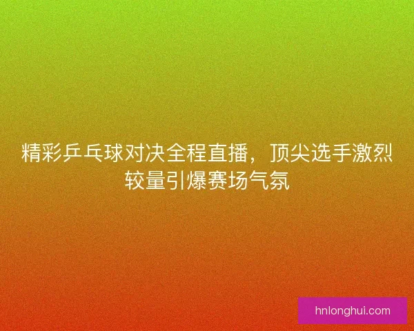 精彩乒乓球对决全程直播，顶尖选手激烈较量引爆赛场气氛
