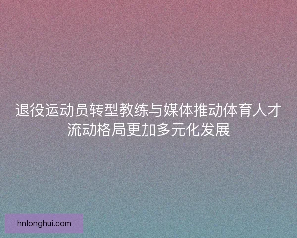 退役运动员转型教练与媒体推动体育人才流动格局更加多元化发展