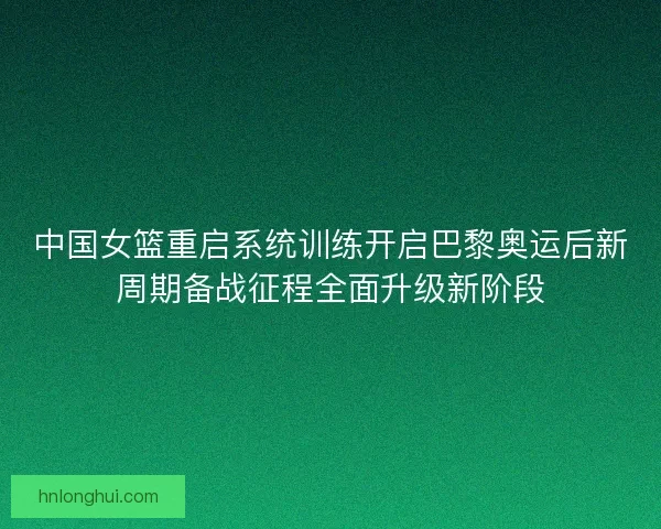 中国女篮重启系统训练开启巴黎奥运后新周期备战征程全面升级新阶段