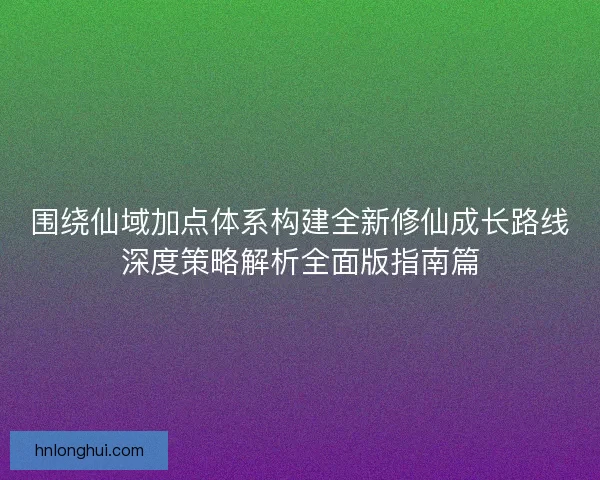 围绕仙域加点体系构建全新修仙成长路线深度策略解析全面版指南篇