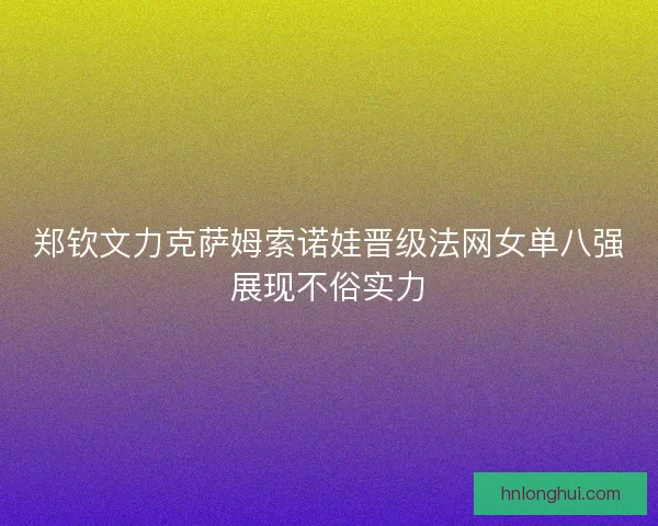 郑钦文力克萨姆索诺娃晋级法网女单八强展现不俗实力