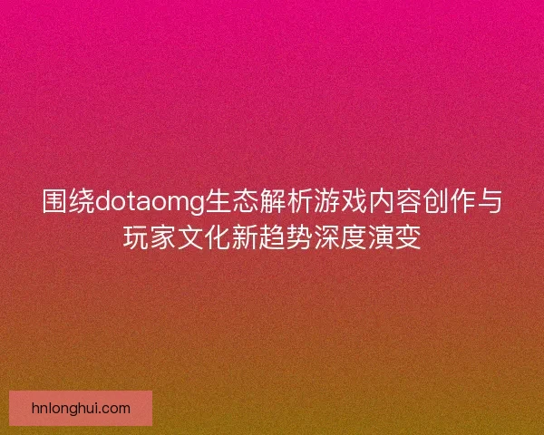 围绕dotaomg生态解析游戏内容创作与玩家文化新趋势深度演变