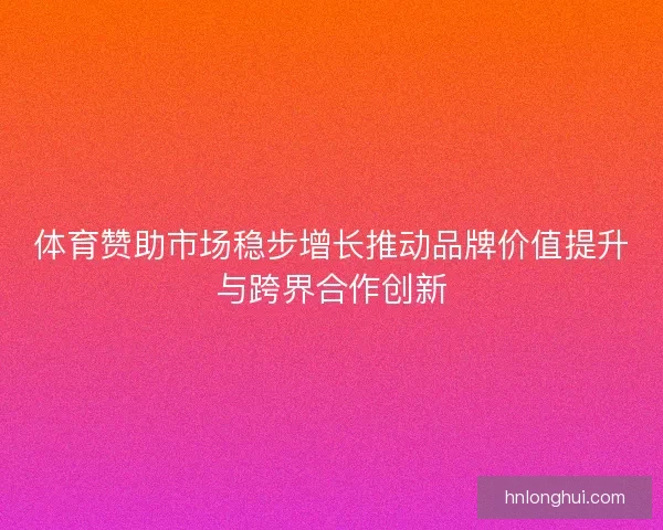 体育赞助市场稳步增长推动品牌价值提升与跨界合作创新 体育赞助市场稳步增长推动品牌价值提升与跨界合作创新