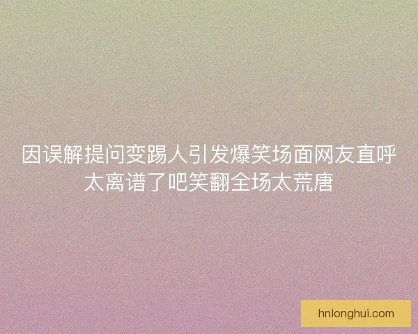 因误解提问变踢人引发爆笑场面网友直呼太离谱了吧笑翻全场太荒唐 因误解提问变踢人引发爆笑场面网友直呼太离谱了吧笑翻全场太荒唐