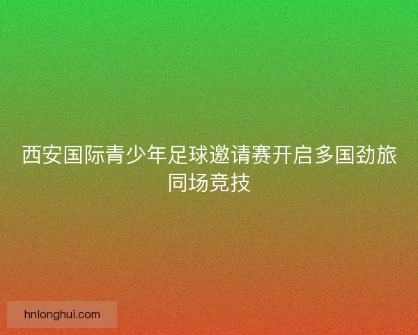 西安国际青少年足球邀请赛开启多国劲旅同场竞技 西安国际青少年足球邀请赛开启多国劲旅同场竞技