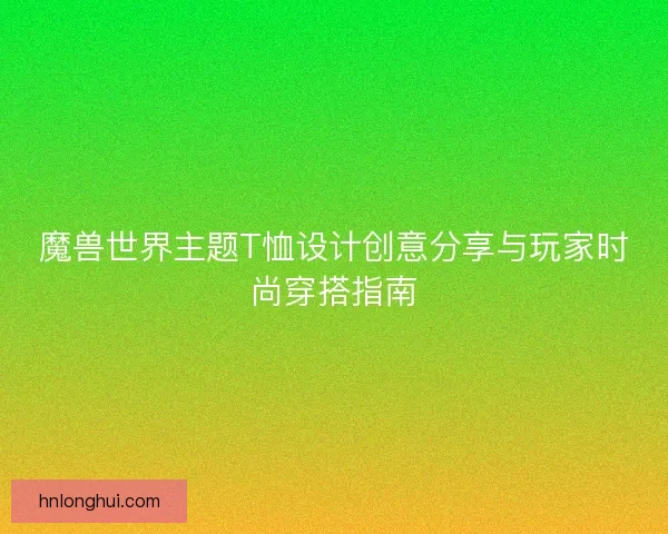 魔兽世界主题T恤设计创意分享与玩家时尚穿搭指南 魔兽世界主题T恤设计创意分享与玩家时尚穿搭指南