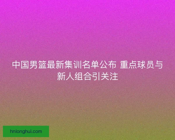 中国男篮最新集训名单公布 重点球员与新人组合引关注 中国男篮最新集训名单公布 重点球员与新人组合引关注