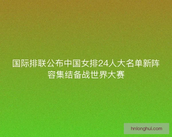 国际排联公布中国女排24人大名单新阵容集结备战世界大赛 国际排联公布中国女排24人大名单新阵容集结备战世界大赛